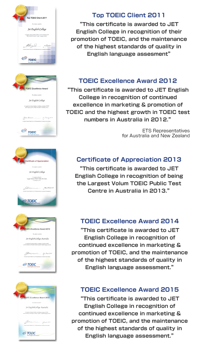 Top TOEIC Client 2011 This certificate is awarded to JET English College in recognition of their promotion of TOEIC, and the maintenance of the highest standards of quality in English Language assessment. TOEIC Excellence Award 2012 This certificate is awarded to JET English College in recognition of continued excellence in marketing & promotion of TOEIC and the highest growth in TOEIC test numbers in Australia in 2011, 2012, 2013 and 2014